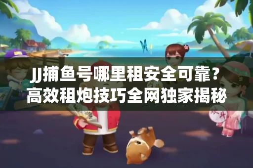 JJ捕鱼号哪里租安全可靠？高效租炮技巧全网独家揭秘